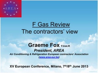 F Gas Review
The contractors’ view
Graeme Fox F.Inst.R
President, AREA
Air Conditioning & Refrigeration European contractors’ Association
(www.area-eur.be)
XV European Conference, Milano, 7th/8th June 2013
 