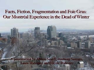 A presentation by Allison Smeck, Anthony Santoro,  Laura Mahoney, and Nicole Mahoney Facts, Fiction, Fragmentation and Foie Gras:  Our Montréal Experience in the Dead of Winter 