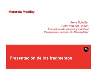 Motorola Mobility


                                           Anna Schaller
                                    Peter van der Linden
                        Evangelistas de la tecnología Android
                    Plataformas y Servicios del Desarrollador




Presentación de los fragmentos
 