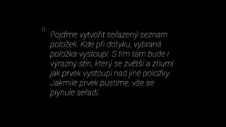 Pojďme vytvořit seřazený seznam
položek. Kde při dotyku, vybraná
položka vystoupí. S tím tam bude i
výrazný stín, který se zvětší a ztlumí
jak prvek vystoupí nad jiné položky.
Jakmile prvek pustíme, vše se
plynule seřadí.
“
 