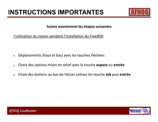 AfNOG Localization
Suivez exactement les étapes suivantes
L’utilisation du clavier pendant l’installation du FreeBSD
 Déplacements (haut et bas) avec les touches fléchées
 Choix des options mises en relief avec la touche espace ou entrée
 Choix des bottons au bas de l’écran utilisez les touche tab puis entrée
INSTRUCTIONS IMPORTANTES
 