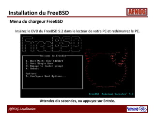 AfNOG Localization
Insérez le DVD du FreeBSD 9.2 dans le lecteur de votre PC et redémarrez le PC.
Attendez dix secondes, ou appuyez sur Entrée.
Menu du chargeur FreeBSD
Installation du FreeBSD
 
