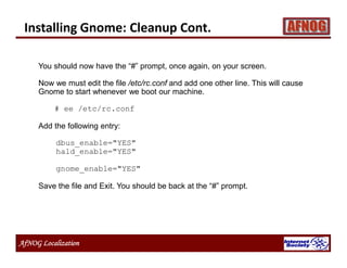 AfNOG Localization
Installing Gnome: Cleanup Cont.
You should now have the “#” prompt, once again, on your screen.
Now we must edit the file /etc/rc.conf and add one other line. This will cause
Gnome to start whenever we boot our machine.
# ee /etc/rc.conf
Add the following entry:
dbus_enable="YES"
hald_enable="YES"
gnome_enable="YES"
Save the file and Exit. You should be back at the “#” prompt.
 