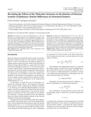 J. Mex. Chem. Soc. 2008, 52(1), 11-18
Article                                                                                                    © 2008, Sociedad Química de México
                                                                                                                               ISSN 1870-249X

Revisiting the Effects of the Molecular Structure in the Kinetics of Electron
transfer of Quinones: Kinetic Differences in Structural Isomers
Carlos Frontana1* and Ignacio González2
1   Centro de Investigación y de Estudios Avanzados del Instituto Politécnico Nacional Departamento de Química, Av. Instituto
    Politécnico Nacional No. 2508. Col. San Pedro Zacatenco, C. P. 07360. México, DF., México, Tel. 52-55-50613800 Ext. 4001,
    Fax. 52-55-50613389. e-mail: ultrabuho@yahoo.com.mx
2   UAM-Iztapalapa, Depto. de Química, Área de Electroquímica, Apartado postal 55-534, 09340, México, D.F.

Recibido el 11 de octubre del 2007; aceptado el 16 de diciembre de 2007
Abstract. The effect of 2,5 and 2,6 disubstitution (R = CH3, Cl,        Resumen. El efecto de la disustitución 2,5 y 2,6 (R = CH 3, Cl,
C(CH3)3) for 1,4-benzoquinones, in the reorganization energy (l) for    C(CH3)3) para diferentes 1,4-benzoquinonas, en la energía de reor-
the first electron uptake process was analyzed in acetonitrile solu-    ganización (l) para el primer proceso de reducción analizado en
tion. Data obtained by cyclic voltammetry suggested differences in      acetonitrilo. Los datos obtenidos por voltamperometría cíclica sugie-
l for each type of disubstitution analyzed. These differences have      ren diferencias en l entre cada tipo de disustitución analizada. Estas
important consequences in the stability and structure of the electro-   diferencias tienen consecuencias importantes en la estabilidad y
generated benzosemiquinone species, which was verified by perform-      estructura de las especies benzo-semiquinona electrogeneradas, lo
ing in-situ spectroelectrochemical-ESR (Electron Spin Resonance)        que fue evidenciado en el análisis in situ espectroelectroquímico-ESR
experiments of each disubstituted semiquinone.                          (Resonancia del Espín Electrónico) de cada semiquinona disustituida.
Key words: Quinone, substituent effect, cyclic voltammetry, inner       Palabras clave: Quinona, efecto de sustituyente, voltamperometría
reorganization energy, ESR                                              cíclica, energía de reorganización interna, ESR


Introduction                                                            on a parameter (l) which accounts on the effects of the struc-
                                                                        tural reorganization processes occurring during the electron
Quinones represent a biologically reactive group of molecules,          transfer, as follows
presenting a high citotoxicity [1 ]. This reactivity, among other                                                                2
factors, is due to the ability that the quinone group has to                                      ‡             F (E E0 )
                                                                                              G            1                         .      (1)
undergo electron transfer processes related to the generation of                                      4
Reactive Oxygen Species (ROS, e.g. superoxide anion radical
and H2O2) in biological systems [2 , 3 ]. As in these processes               This parameter -the reorganization energy (l)-, represents
a reactive radical species is generated (semiquinone), the bio-         the energy needed to transform the nuclear configurations in
logical activity of a given quinone compound is determined by           the reactant and the solvent to the product state [14 ]. At E0,
the stability of this intermediate. In such terms, electrochemi-        DG‡ is equal to l/4 [14] and therefore is possible to estimate
cal experiments can be helpful to analyze the stability and             it from electrochemical experiments, as the apparent rate con-
energetics on the formation of semiquinones. For this purpose,          stant of electron transfer (ks), becomes:
the use of aprotic media or aqueous basic conditions is advan-
tageous, as this type of intermediates can be stabilized and                                  ks      A exp(        G‡ / RT) .              (2)
studied properly [4 , 5 , 6 ].
                                                                             Furthermore, the electrochemical transfer coefficient – a -,
      An alternative to study this type of compounds is to
                                                                        also has a dependency on l following the expression:
analyze the substituent effect in the energetics of heteroge-
neous electron transfer, employing the Hammett formalism                                               1       F (E E0 )
[7 , 8 ]. However, even when this approach appears to be quite                                                           .                  (3)
                                                                                                       2           2
simple it should be remarked that, during the electron transfer
process, the chemical characteristics of not only the reactant              Two contributions are proposed that account for the total
species are important, but also on the product of the reduction         reorganization energy: li (inner) and lo (outer) reorganization
[9 ]. Therefore, a complete description of how the substituent          energies:
affects the electron transfer pathway depends on the chemical
properties of both species participating.                                                                       i    o,
      The approach in terms of the Marcus-Hush theory appears
more useful, as this theory deals on how do the chemical prop-          li represents the contribution of the reorganization of the bond
erties of both reduced and oxidized species affect the electron         angles and distances in the reduced (or oxidized) species dur-
transfer kinetics [10 , 11 , 12 , 13 ]. The most important feature      ing the electron transfer. lo represents the energy needed to
of this theory is the proposal that the Gibbs free energy of acti-      reorganize the solvation sphere during the electron uptake,
vation during the electron transfer process (DG‡), is dependent         associated to the size of the molecule.
 