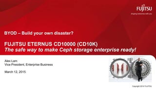 Copyright 2014 FUJITSU
FUJITSU ETERNUS CD10000 (CD10K)
The safe way to make Ceph storage enterprise ready!
BYOD – Build your own disaster?
Alex Lam
Vice President, Enterprise Business
March 12, 2015
 