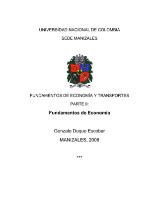 UNIVERSIDAD NACIONAL DE COLOMBIA
SEDE MANIZALES
FUNDAMENTOS DE ECONOMÍA Y TRANSPORTES
PARTE II:
Fundamentos de Economía
Gonzalo Duque Escobar
MANIZALES, 2006
***
 