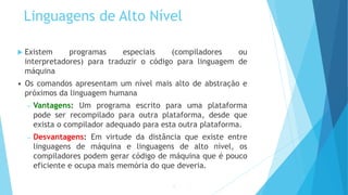 Linguagens de Alto Nível
 Existem programas especiais (compiladores ou
interpretadores) para traduzir o código para linguagem de
máquina
• Os comandos apresentam um nível mais alto de abstração e
próximos da linguagem humana
– Vantagens: Um programa escrito para uma plataforma
pode ser recompilado para outra plataforma, desde que
exista o compilador adequado para esta outra plataforma.
– Desvantagens: Em virtude da distância que existe entre
linguagens de máquina e linguagens de alto nível, os
compiladores podem gerar código de máquina que é pouco
eficiente e ocupa mais memória do que deveria.
12
 