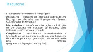 Tradutores
• São programas conversores de linguagens:
 Montadores - traduzem um programa codificado em
linguagem de baixo nível para linguagem de máquina.
São chamados de Assembler;
 Interpretadores - transformam instrução por instrução
de um programa em linguagem de máquina, cada
instrução transformada é executada;
 Compiladores - transformam automaticamente a
totalidade de um programa escrito em uma linguagem
de alto nível para um programa que possa ser executado
pela máquina
(programa em linguagem de máquina);
13
 