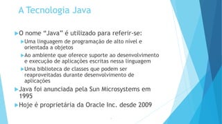 A Tecnologia Java
O nome “Java” é utilizado para referir-se:
Uma linguagem de programação de alto nível e
orientada a objetos
Ao ambiente que oferece suporte ao desenvolvimento
e execução de aplicações escritas nessa linguagem
Uma biblioteca de classes que podem ser
reaproveitadas durante desenvolvimento de
aplicações
Java foi anunciada pela Sun Microsystems em
1995
Hoje é proprietária da Oracle Inc. desde 2009
14
 