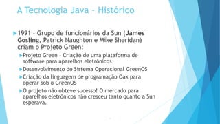 A Tecnologia Java – Histórico
1991 – Grupo de funcionários da Sun (James
Gosling, Patrick Naughton e Mike Sheridan)
criam o Projeto Green:
Projeto Green – Criação de uma plataforma de
software para aparelhos eletrônicos
Desenvolvimento do Sistema Operacional GreenOS
Criação da linguagem de programação Oak para
operar sob o GreenOS
O projeto não obteve sucesso! O mercado para
aparelhos eletrônicos não cresceu tanto quanto a Sun
esperava.
15
 
