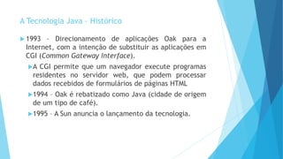 A Tecnologia Java – Histórico
 1993 – Direcionamento de aplicações Oak para a
Internet, com a intenção de substituir as aplicações em
CGI (Common Gateway Interface).
A CGI permite que um navegador execute programas
residentes no servidor web, que podem processar
dados recebidos de formulários de páginas HTML
1994 – Oak é rebatizado como Java (cidade de origem
de um tipo de café).
1995 – A Sun anuncia o lançamento da tecnologia.
 