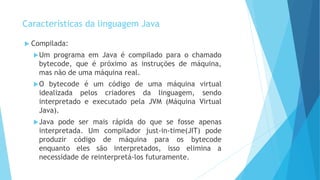Características da linguagem Java
 Compilada:
Um programa em Java é compilado para o chamado
bytecode, que é próximo as instruções de máquina,
mas não de uma máquina real.
O bytecode é um código de uma máquina virtual
idealizada pelos criadores da linguagem, sendo
interpretado e executado pela JVM (Máquina Virtual
Java).
Java pode ser mais rápida do que se fosse apenas
interpretada. Um compilador just-in-time(JIT) pode
produzir código de máquina para os bytecode
enquanto eles são interpretados, isso elimina a
necessidade de reinterpretá-los futuramente.
 
