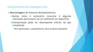  Desvantagens de Sistemas Multiplataforma:
Muitas vezes é necessário renunciar à algumas
instruções particulares de um ambiente em específico
Interpretação pode ter desempenho inferior do que
compilação
Em particular, a plataforma Java evoluiu bastante
Características da linguagem Java
 