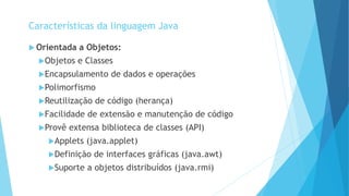  Orientada a Objetos:
Objetos e Classes
Encapsulamento de dados e operações
Polimorfismo
Reutilização de código (herança)
Facilidade de extensão e manutenção de código
Provê extensa biblioteca de classes (API)
Applets (java.applet)
Definição de interfaces gráficas (java.awt)
Suporte a objetos distribuídos (java.rmi)
Características da linguagem Java
 