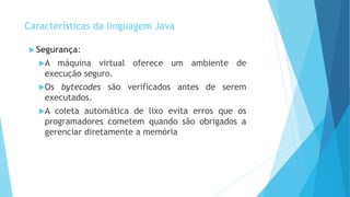  Segurança:
A máquina virtual oferece um ambiente de
execução seguro.
Os bytecodes são verificados antes de serem
executados.
A coleta automática de lixo evita erros que os
programadores cometem quando são obrigados a
gerenciar diretamente a memória
Características da linguagem Java
 