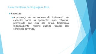  Robustez:
A presença de mecanismos de tratamento de
exceções torna as aplicações mais robustas,
permitindo que elas não sejam finalizadas
indevidamente, mesmo quando rodando sob
condições adversas.
Características da linguagem Java
 