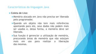  Coleta de Lixo:
Memória alocada em Java não precisa ser liberada
pelo programador.
Quando um objeto não tem mais referências
apontando para ele, seus dados não podem mais
ser usados e, dessa forma, a memória deve ser
liberada.
Sua função é gerenciar a utilização de memória,
procurando áreas de memória que não estejam
mais em uso para realizar a liberação
das mesmas.
Características da linguagem Java
 