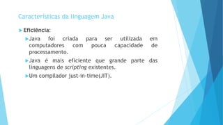  Eficiência:
Java foi criada para ser utilizada em
computadores com pouca capacidade de
processamento.
Java é mais eficiente que grande parte das
linguagens de scripting existentes.
Um compilador just-in-time(JIT).
Características da linguagem Java
 