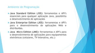  Java Standard Edition (JSE): ferramentas e API’s
essenciais para qualquer aplicação Java, possibilita
o desenvolvimento de aplicações
 Java Enterprise Edition (JEE): ferramentas e API’s
para o desenvolvimento de aplicações Web e
distribuídas.
 Java Micro Edition (JME): ferramentas e API’s para
o desenvolvimento de aplicações para equipamentos
eletrônicos (celulares, TV Interativa, etc.)
Ambiente de Programação
 