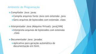  Compilador Java: javac
Compila arquivos fonte Java com extensão .java
Gera arquivos de bytecodes com extensão .class
 Interpretador Java (Máquina Virtual): java[JVM]
Interpreta arquivos de bytecodes com extensão
.class
 Documentador Java: javadoc
Aplicativo para geração automática de
documentação em html.
Ambiente de Programação
 