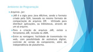  Arquivos .jar:
JAR é a sigla para Java ARchive, sendo o formato
criado pela SUN, baseado no mesmo formato de
compactação de arquivos ZIP, – Utilizado para
distribuir aplicações, ou bibliotecas, através de
um só arquivo.
Para a criação de arquivos JAR, existe a
ferramenta JAR, incluída no JSDK.
Entre as vantagens: facilidade de transmissão via
web, com possibilidade de assinatura digital,
controle de versão do componente, além da
independência de plataforma.
Ambiente de Programação
 