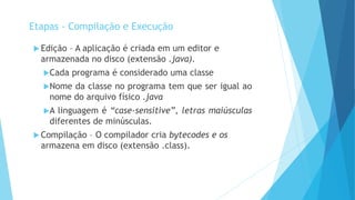  Edição – A aplicação é criada em um editor e
armazenada no disco (extensão .java).
Cada programa é considerado uma classe
Nome da classe no programa tem que ser igual ao
nome do arquivo físico .java
A linguagem é “case-sensitive”, letras maiúsculas
diferentes de minúsculas.
 Compilação – O compilador cria bytecodes e os
armazena em disco (extensão .class).
Etapas - Compilação e Execução
 