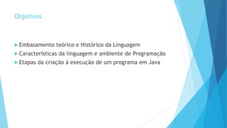 Objetivos
 Embasamento teórico e Histórico da Linguagem
 Características da linguagem e ambiente de Programação
 Etapas da criação à execução de um programa em Java
4
 