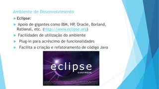 Ambiente de Desenvolvimento
 Eclipse:
 Apoio de gigantes como IBM, HP, Oracle, Borland,
Rational, etc. (http://www.eclipse.org)
 Facilidades de utilização do ambiente
 Plug-in para acréscimo de funcionalidades
 Facilita a criação e refatoramento de código Java
 