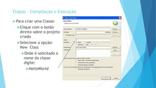  Para criar uma Classe:
Clique com o botão
direito sobre o projeto
criado
Selecione a opção:
New Class
Onde é solicitado o
nome da classe
digite:
HelloWorld
Etapas - Compilação e Execução
 