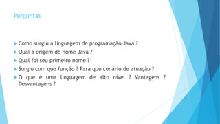 Perguntas
 Como surgiu a linguagem de programação Java ?
 Qual a origem do nome Java ?
 Qual foi seu primeiro nome ?
 Surgiu com que função ? Para que cenário de atuação ?
 O que é uma linguagem de alto nível ? Vantagens ?
Desvantagens ?
5
 