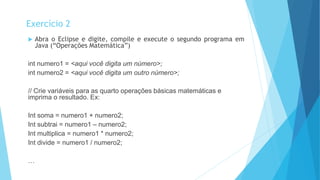 Abra o Eclipse e digite, compile e execute o segundo programa em
Java (“Operações Matemática”)
int numero1 = <aqui você digita um número>;
int numero2 = <aqui você digita um outro número>;
// Crie variáveis para as quarto operações básicas matemáticas e
imprima o resultado. Ex:
Int soma = numero1 + numero2;
Int subtrai = numero1 – numero2;
Int multiplica = numero1 * numero2;
Int divide = numero1 / numero2;
…
Exercício 2
 