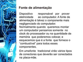 Dispositivo responsável por prover
eletricidade ao computador. A fonte de
alimentação é talvez o componente mais
negligenciado do computador.
Normalmente quando queremos montar
um computador pensamos somente no
clock do processador ou na quantidade de
memória que poderemos colocar, e
esquecemos que é a fonte que fornece o
“combustível” para todos esses
componentes.
Em umafonte tradicional virão vários tipos
de conectores que deverão ser conectados
na placa-mãe.
Fonte de alimentação
 
