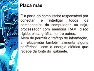 Placa mãe
É a parte do computador responsável por
conectar e interligar todos os
componentes do computador, ou seja,
processador com memória RAM, disco
rígido, placa gráfica, entre outros.
Além de permitir o tráfego de informação,
a placa-mãe também alimenta alguns
periféricos com a energia elétrica que
recebe da fonte do gabinete.
 