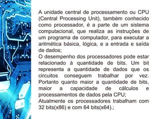A unidade central de processamento ou CPU
(Central Processing Unit), também conhecido
como processador, é a parte de um sistema
computacional, que realiza as instruções de
um programa de computador, para executar a
aritmética básica, lógica, e a entrada e saída
de dados;
O desempenho dos processadores pode estar
relacionado à quantidade de bits. Um bit
representa a quantidade de dados que os
circuitos conseguem trabalhar por vez.
Portanto quanto maior a quantidade de bits,
maior a capacidade de cálculos e
processamentos de dados pela CPU;
Atualmente os processadores trabalham com
32 bits(x86) e com 64 bits(x64).;
 