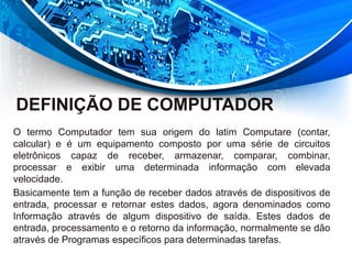 DEFINIÇÃO DE COMPUTADOR
O termo Computador tem sua origem do latim Computare (contar,
calcular) e é um equipamento composto por uma série de circuitos
eletrônicos capaz de receber, armazenar, comparar, combinar,
processar e exibir uma determinada informação com elevada
velocidade.
Basicamente tem a função de receber dados através de dispositivos de
entrada, processar e retornar estes dados, agora denominados como
Informação através de algum dispositivo de saída. Estes dados de
entrada, processamento e o retorno da informação, normalmente se dão
através de Programas específicos para determinadas tarefas.
 