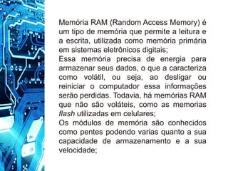 Memória RAM (Random Access Memory) é
um tipo de memória que permite a leitura e
a escrita, utilizada como memória primária
em sistemas eletrônicos digitais;
Essa memória precisa de energia para
armazenar seus dados, o que a caracteriza
como volátil, ou seja, ao desligar ou
reiniciar o computador essa informações
serão perdidas. Todavia, há memórias RAM
que não são voláteis, como as memorias
flash utilizadas em celulares;
Os módulos de memória são conhecidos
como pentes podendo varias quanto a sua
capacidade de armazenamento e a sua
velocidade;
 