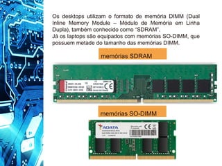 memórias SO-DIMM
Os desktops utilizam o formato de memória DIMM (Dual
Inline Memory Module – Módulo de Memória em Linha
Dupla), também conhecido como “SDRAM”.
Já os laptops são equipados com memórias SO-DIMM, que
possuem metade do tamanho das memórias DIMM.
memórias SDRAM
 