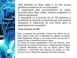 Hard Disk(HD) ou disco rígido é um dos poucos
periféricos mecânicos em um computador;
É responsável pelo armazenamento de dados,
conteúdo como: fotos, vídeos, músicas, programas e o
sistema operacional;
A capacidade ou o tamanho de um HD determina a
quantidade de arquivos e programas que será possível
armazenar e, influenciam de uma forma geral no
desempenho do computador;
Como funciona um HD?
Todo o processo de gravação e leitura dos dados de um
disco rígido é feito com a utilização de cabeças de leitura
eletromagnéticas, presas a um braço móvel que permite o
acesso a toda a superfície do disco rígido.
O braço de leitura geralmente é feito de alumínio, pois
precisa ser ao mesmo tempo leve e resistente para suportar
a grande velocidade com que os discos giram. Para
coordenar o movimento das cabeças de leitura, os HDs
contam com um dispositivo especial chamado actuador.
 