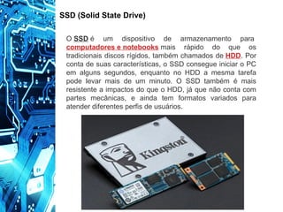 SSD (Solid State Drive)
O SSD é um dispositivo de armazenamento para
computadores e notebooks mais rápido do que os
tradicionais discos rígidos, também chamados de HDD. Por
conta de suas características, o SSD consegue iniciar o PC
em alguns segundos, enquanto no HDD a mesma tarefa
pode levar mais de um minuto. O SSD também é mais
resistente a impactos do que o HDD, já que não conta com
partes mecânicas, e ainda tem formatos variados para
atender diferentes perfis de usuários.
 