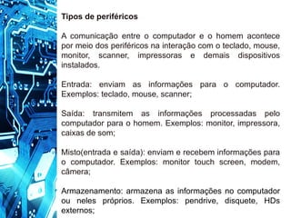 Tipos de periféricos
A comunicação entre o computador e o homem acontece
por meio dos periféricos na interação com o teclado, mouse,
monitor, scanner, impressoras e demais dispositivos
instalados.
Entrada: enviam as informações para o computador.
Exemplos: teclado, mouse, scanner;
Saída: transmitem as informações processadas pelo
computador para o homem. Exemplos: monitor, impressora,
caixas de som;
Misto(entrada e saída): enviam e recebem informações para
o computador. Exemplos: monitor touch screen, modem,
câmera;
Armazenamento: armazena as informações no computador
ou neles próprios. Exemplos: pendrive, disquete, HDs
externos;
 