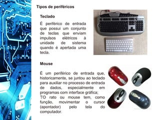 Teclado
É periférico de entrada
que possui um conjunto
de teclas que enviam
impulsos elétricos à
unidade de sistema
quando é apertada uma
tecla.
Tipos de periféricos
Mouse
É um periférico de entrada que,
historicamente, se juntou ao teclado
para auxiliar no processo de entrada
de dados, especialmente em
programas com interface gráfica;
O rato ou mouse tem, como
função, movimentar o cursor
(apontador) pelo tela do
computador.
 