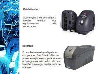 No break
É uma bateria externa ligada ao
computador; Sua função além de
prover energia ao computador caso
aconteça uma falta de luz, ele deve
também o proteger contra picos de
energia.
Estabilizador
Sua função é de estabilizar a
tensão elétrica dos
equipamentos nele
conectados.
 