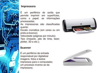 Impressora
É um periférico de saída que
permite imprimir em superfícies,
como o papel, as informações
processadas;
As impressoras são classificadas
quanto:
Escala cromática (em cores ou em
preto-e-branco);
Velocidade (páginas por minuto);
Tipo (impacto, jato de tinta, laser,
plotter, 3D e etc.);
Scanner
É um periférico de entrada
responsável por digitalizar
imagens, fotos e textos
impressos para o computador,
um processo inverso ao da
impressora;
 