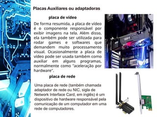 Placas Auxiliares ou adaptadoras
De forma resumida, a placa de vídeo
é o componente responsável por
exibir imagens na tela. Além disso,
ela também pode ser utilizada para
rodar games e softwares que
demandem muito processamento
visual. Ocasionalmente a placa de
vídeo pode ser usada também como
auxiliar em alguns programas,
normalmente como "aceleração por
hardware".
placa de vídeo
Uma placa de rede (também chamada
adaptador de rede ou NIC, sigla de
Network Interface Card, em inglês) é um
dispositivo de hardware responsável pela
comunicação de um computador em uma
rede de computadores.
placa de rede
 