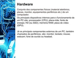 Hardware
Conjunto dos componentes físicos (material eletrônico,
placas, monitor, equipamentos periféricos etc.) de um
computador.
Os principais dispositivos internos para o funcionamento de
um PC são: processador (CPU); placa-mãe; fonte de
energia; HD (ou SSD); memória RAM; placa de vídeo
(GPU).
Já os principais componentes externos de um PC, também
chamados de periféricos, são: monitor; teclado; mouse;
webcam; fone de ouvido ou headset.
 