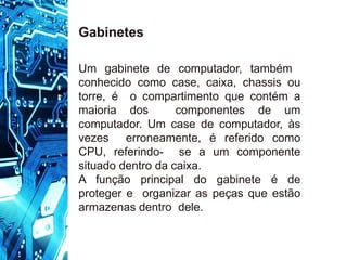 Um gabinete de computador, também
conhecido como case, caixa, chassis ou
torre, é o compartimento que contém a
maioria dos componentes de um
computador. Um case de computador, às
vezes erroneamente, é referido como
CPU, referindo- se a um componente
situado dentro da caixa.
A função principal do gabinete é de
proteger e organizar as peças que estão
armazenas dentro dele.
Gabinetes
 