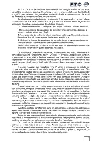 9
Art. 32, LDB 9394/96: o Ensino Fundamental, com duração mínima de oito anos,
obrigatório e gratuito na escola pública, terá por objetivo a formação básica do cidadão. É
obrigatório para todas as crianças na faixa etária entre 7 e 14 anos e jornada escolar anual
de 800 horas-aula, distribuídas em 200 dias letivos.
A meta de cada escola de ensino fundamental é fornecer ao aluno acesso à base
comum nacional e à parte diversificada, o que inclui as características regionais da
sociedade, da cultura, da economia e do cotidiano do aluno.
O Ensino Fundamental terá por objetivo a formação básica do cidadão, mediante:
I- O desenvolvimento da capacidade de aprender, tendo como meios básicos, o
pleno domínio da leitura e do cálculo;
II- A compreensão do ambiente natural e social, do sistema político, da tecnologia,
das artes e dos valores em que se fundamenta a sociedade;
III- O desenvolvimento da capacidade de aprender, tendo em vista a aquisição de
conhecimentos e habilidades e a formação de atitudes e valores;
IV- O fortalecimento dos vínculos de família, dos laços de solidariedade humana e de
tolerância recíproca em que se assenta a vida social.
Os Parâmetros Curriculares Nacionais, estabelecidos pelo MEC, redefiniram os
conteúdos do Ensino Fundamental dos 1º e 2º ciclos (1ª a 4ªsérie). Propuseram, também,
novas maneiras de abordá-los. Por isso, a necessidade de estudos e compreensão do que
se pretende com o processo de ensino e aprendizagem. É fundamental um referencial para
o ensino e aprendizado dos conteúdos científicos e escolares de acordo com cada nível de
ensino.
É preciso ressaltar, que nesta fase (1ª a 4ª série), a importância do estudo por
comparação, visto que os alunos ainda estão num estágio operatório-concreto. Eles
precisam ter os objetos, através de suas imagens, sempre presente na mente, para poder
pensar sobre eles. Esse é o período em que é absolutamente necessária uma constante
busca das experiências vividas pelos alunos em cada conteúdo analisado. O próprio
conteúdo adquire significado para as crianças à medida que se liga com as suas concepções
prévias ou espontâneas. O conteúdo precisa estar intimamente relacionado às experiências
do aluno.
O aluno, neste caso, se constitui o centro da aprendizagem, estimulado a interagir
com o ambiente, colegas e professores. Novas conquistas nos aspectos intelectuais, sociais
e afetivos caracterizam esta fase, possibilitando a evolução de valores cultivados desde a
Educação Infantil. Dominando com mais propriedade os símbolos e as possibilidades de
utilizá-lo, está em condições de ampliar conhecimentos mais abstratos e diversificados.
O professor, consciente do seu papel de mediador no processo de ensino/
aprendizagem, busca nas suas intervenções, salientar os pontos fortes do aluno nas suas
realizações e atitudes, elevando a sua auto-estima e organizando situações de aprendizagem
prazerosas e significativas.
Investe na tarefa de transformar o aluno em solucionador de problemas, estimulando
a prática da reflexão; organiza diversidade de experiências de aprendizagem que favoreçam
o pleno exercício das habilidades intelectuais.
Ciente da sua responsabilidade com relação à bagagem cultural a ser fortalecida
nesta fase, o professor orienta a realização de pesquisas, faz perguntas, solicita críticas,
colabora para transformar o aluno num construtor de saber vivenciado.
Os conteúdos de Hhistória são selecionados, prevalecendo o caráter lúdico que
estimula a curiosidade e as descobertas. Amplia-se, nas séries iniciais do ensino
Fundamental, a construção de conhecimentos por meio de jogos, pesquisas, representações,
saídas culturais, possibilitando o envolvimento do aluno, a partir do significado, a
contextualização e o desenvolvimento de competências básicas.
 