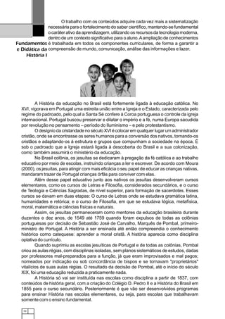 10
Fundamentos
e Didática da
História I
O trabalho com os conteúdos adquire cada vez mais a sistematização
necessária para o fortalecimento do saber científico, mantendo-se fundamental
o caráter ativo da aprendizagem, utilizando os recursos da tecnologia moderna,
dentro de um contexto significativo para o aluno.Aampliação de conhecimentos
é trabalhada em todos os componentes curriculares, de forma a garantir a
compreensão de mundo, comunicação, análise das informações e lazer.
A História da educação no Brasil está fortemente ligada à educação católica. No
XVI, vigorava em Portugal uma estreita união entre a Igreja e o Estado, caracterizada pelo
regime do padroado, pelo qual a Santa Sé confere à Coroa portuguesa o controle da igreja
internacional. Portugal buscou preservar e dilatar o império e a fé, numa Europa sacudida
por revolução no pensamento – período do Iluminismo – e pelo protestantismo.
O desígnio da cristandade no século XVI é colocar em qualquer lugar um administrador
cristão, onde se encontrasse os seres humanos para a conversão dos nativos, tornando-os
cristãos e adaptando-os à estrutura e grupos que compunham a sociedade na época. É
sob o padroado que a Igreja estará ligada à descoberta do Brasil e a sua colonização,
como também assumirá o ministério da educação.
No Brasil colônia, os jesuítas se dedicaram à pregação da fé católica e ao trabalho
educativo por meio de escolas, instruindo crianças a ler e escrever. De acordo com Moura
(2000), os jesuítas, para atingir com mais eficácia o seu papel de educar as crianças nativas,
mandaram trazer de Portugal crianças órfãs para conviver com elas.
Além desse papel educativo junto aos nativos os jesuítas desenvolveram cursos
elementares, como os cursos de Letras e Filosofia, considerados secundários, e o curso
de Teologia e Ciências Sagradas, de nível superior, para formação de sacerdotes. Esses
cursos se davam em duas etapas: O curso de Letras onde se estudava gramática latina,
humanidades e retórica; e o curso de Filosofia, em que se estudava lógica, metafísica,
moral, matemática e ciências físicas e naturais.
Assim, os jesuítas permaneceram como mentores da educação brasileira durante
duzentos e dez anos, de 1549 até 1759 quando foram expulsos de todas as colônias
portuguesas por decisão de Sebastião José de Carvalho, Marquês de Pombal, primeiro-
ministro de Portugal. A História a ser ensinada até então compreendia o conhecimento
histórico como catequese: aprender a moral cristã. A história aparecia como disciplina
optativa do currículo.
Quando suprimiu as escolas jesuíticas de Portugal e de todas as colônias, Pombal
criou as aulas régias, com disciplinas isoladas, sem planos sistemáticos de estudos, dadas
por professores mal-preparados para a função, já que eram improvisados e mal pagos;
nomeados por indicação ou sob concordância de bispos e se tornavam "proprietários"
vitalícios de suas aulas régias. O resultado da decisão de Pombal, até o início do século
XIX, foi uma educação reduzida a praticamente nada.
A História só vai ser instituída nas escolas como disciplina a partir de 1837, com
conteúdos de história geral, com a criação do Colégio D. Pedro II e a História do Brasil em
1855 para o curso secundário. Posteriormente é que vão ser desenvolvidos programas
para ensinar História nas escolas elementares, ou seja, para escolas que trabalhavam
somente com o ensino fundamental.
 