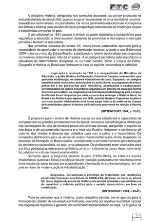 11
A disciplina História, obrigatória nos currículos escolares, só vai ser priorizada na
segunda metade do século XIX, quando surge a necessidade de uma identidade nacional,
baseada no nacionalismo, no patriotismo. Os novos parâmetros educacionais começam a
dar ênfase a História para atender às novas perspectivas relacionadas às mudanças sociais
e econômicas em curso no país.
O ato adicional de 1834 passou a atribuir ao poder legislativo a competência para
regularizar a educação a nível superior, deixando às províncias e municípios a instrução
primária e também a secundaria.
Nas primeiras décadas do século XX, esses novos parâmetros apontam para a
necessidade de aprofundar o conceito de identidade nacional, criando o que Bittencourt
(2004) chama o mito do Estado/Nação, substituindo o ideário nacionalista das propostas
curriculares anteriores pelo mito da empresa. A mudança é percebida pela importância e
relevância de determinadas disciplinas no currículo escolar, como a Língua da Pátria,
Geografia e História do Brasil que formavam o tripé do espírito nacionalista e patriótico.
Logo após a revolução de 1930 e a reorganização do Ministério da
Educação, o então Ministro da Educação, Francisco Campos, empreendeu uma
profunda modificação no sistema educacional do país. Equiparou os colégios
mantidos pelos municípios, associações ou particulares; os programas de ensino
passaram a ser produzidos pelo ministério, acentuando a centralização
uniformizadora do ensino secundário; organizou um sistema de inspeção federal
do ensino secundário; os programas e as orientações metodológicas para o ensino
da História foram dispostos por série e procurava abranger a História Geral, do
Brasil e da América, que vigorou até 1942, quando Gustavo Capanema mudou o
currículo escolar introduzindo uma maior carga horária às matérias no Campo
de humanidades, dando à História do Brasil certa autonomia em relação à História
Geral
(BITTENCOURT, 2004, p. 32-33).
O programa para o ensino de História visava dar aos estudantes a capacidade de
compreender os grandes acontecimentos da época; descrever semelhanças e diferenças
nas concepções de vida de diversos povos em diversas épocas, alargando o espírito de
tolerância e de compreensão humana e o mais significativo, fortalecer o sentimento de
civismo, dos direitos e deveres dos cidadãos para com a pátria e a humanidade. Os
conteúdos distribuídos para as séries do ensino fundamental eram, ainda, baseados no
processo de formação do Brasil colônia, considerando o primeiro momento para formação
do sentimento nacionalista, ou seja, uma catequese. Os professores eram orientados para
a prática pedagógica, destacando a História como um instrumento para o desenvolvimento
do patriotismo e do sentimento nacionalista.
Somente após a Segunda Grande Guerra (1939-1945), as ciências exatas
(matemática, química e física) e a ciência natural (biologia) passaram a ter relevância como
mola mestra do saber escolar por possibilitarem a formação do cunho tecnológico, em um
país em fase de modernização e industrialização. ´
Seignobos, considerado o protótipo do historiador das tendências
positivistas francesas pela Escola de ANNALLES, afirmava, no início do século
XX, que o objetivo do ensino da História nas escolas primárias e secundárias era
de constituir o cidadão político para o estado democrático, em fase de
constituição.
(BITTENCOURT, 2004, p.20-21).
Pode-se perceber que a História, como disciplina escolar, servia apenas para a
formação do cidadão de um estado centralizado, que tinha por objetivo neutralizar o poder
das oligarquias regionais e gerando um sentimento fundamentado na raça, na língua e na
 
