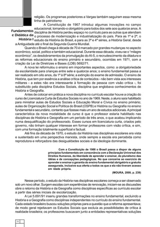12
Fundamentos
e Didática da
História I
religião. Os programas posteriores a Vargas também seguiram essa mesma
linha de patriotismo
A Constituição de 1967 introduz algumas inovações no campo
educacional, tornando-o obrigatório para todos dos sete aos quatorze anos.A
disciplina de História perdeu espaço no currículo para as outras que atendiam
o processo de modernização e industrialização do país. Para as 1ª e 2ª, o
estudo da História do Brasil, e para as 3ª e 4ª séries, a História Geral, desde
a Antiguidade até o final da Segunda Guerra Mundial.
Quando o Brasil chega à década de 70 é marcado por grandes mudanças no aspecto
econômico, social, político e também educacional. Durante essa década, viveu-se o “milagre
econômico”, os desdobramentos da promulgação doAI-5, o recrudescimento da ditadura e
as reformas educacionais do ensino primário e secundário, ocorridas em 1971, com a
criação da Lei de Diretrizes e Bases (LDB) 5692/71.
A nova lei reformulou o ensino em importantes aspectos, como: a obrigatoriedade
da escolaridade para crianças entre sete e quatorze anos; o ensino fundamental passa a
ser realizado em oito anos, da 1ª à 8ª série; a extinção do exame de admissão. O ensino de
História, que tem por essência a análise crítica de conteúdos - não bem vista aos interesses
militares - a estes não era interessante à formação de pessoa com visão crítica -, foi
substituído pela disciplina Estudos Sociais, disciplina que englobava conhecimentos de
História e Geografia.
Antes de colocar em prática a nova disciplina no currículo escolar houve a criação do
curso de Licenciatura Curta de Estudos Sociais no ano de 1969. Neste, o aluno saía habilitado
para ministrar aulas de Estudos Sociais e Educação Moral e Cívica no ensino primário;
aulas de Organização Social e Política do Brasil (OSPB) e História ou Geografia no ensino
fundamental e secundário, contanto que fizesse mais um ano de estudos adicionais.Aprincipal
característica da nova modalidade de curso é que o professor estaria habilitado nas
disciplinas de História e Geografia em um período de três anos, o que acabou implicando
numa desqualificação do professorado. Esses cursos em licenciatura curta, criados pelo
governo, não tinham qualquer interesse em formar professores com visão crítica, e sim,
com uma formação totalmente superficial e factual.
Até fins da década de 1970, o estudo da História nas disciplinas escolares era vista
e sustentado em uma perspectiva marxista, onde sempre a escola era percebida como
reprodutora e reforçadora das desigualdades sociais e da ideologia dominante.
Com a Constituição de 1988 o Brasil passa a dispor de alguns
princípios fundamentais em consonância com a Declaração Universal dos
Direitos Humanos, da liberdade de aprender e ensinar, do pluralismo das
idéias e de concepções pedagógicas. No que concerne ao exercício de
aprender e ensinar a garantia do ensino fundamental obrigatório e gratuito
assegurada, inclusive sua oferta a todos os que a ela não tiveram acesso
em idade própria.
(MOURA, 2000, p. 239)
Nesse período, o estudo da História nas disciplinas escolares começa a ser observado
sob um novo olhar. Surgem escolas com experiências de renovação, iniciam-se as discussões
obre o retorno da História e da Geografia como disciplinas específicas ao currículo escolar
a partir das séries iniciais de escolarização.
A Lei 5.691/91 inseriu grandes transformações no ensino fundamental, excluindo a
História e a Geografia como disciplinas independentes no currículo do ensino fundamental.
Cada estado brasileiro buscou soluções próprias para a questão que a reforma apresentava;
de modo geral rejeitavam os Estudos Sociais que excluía as possibilidades de crítica à
realidade brasileira; os professores buscavam junto a entidades representativas soluções
 